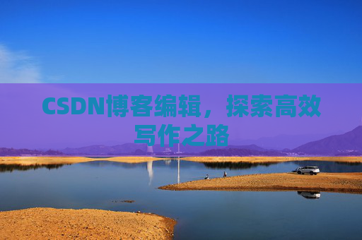CSDN博客编辑,探索高效写作之路 CSDN博客编辑,探索高效写作之路